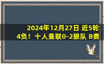 2024年12月27日 近5轮4负！十人曼联0-2狼队 B费染红奥纳纳角球丢球引争议